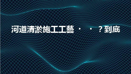 河道清淤施工工藝？到底怎么選才好呢！